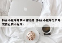 抖音小程序开发平台搭建（抖音小程序怎么开发自己的小程序）